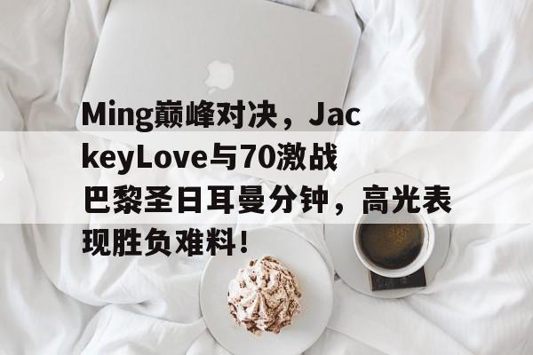 蜂鸟-包含Ming巅峰对决，JackeyLove与70激战巴黎圣日耳曼分钟，高光表现胜负难料！的词条